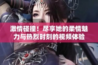 激情碰撞！尽享她的柔情魅力与热烈时刻的视频体验