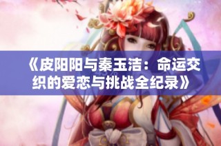 《皮阳阳与秦玉洁：命运交织的爱恋与挑战全纪录》