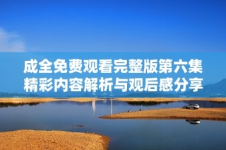 成全免费观看完整版第六集精彩内容解析与观后感分享