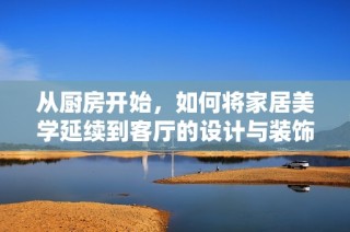 从厨房开始，如何将家居美学延续到客厅的设计与装饰中