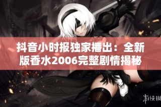 抖音小时报独家播出：全新版香水2006完整剧情揭秘