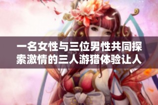 一名女性与三位男性共同探索激情的三人游猎体验让人感到无比满足