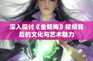 深入探讨《金瓶梅》视频背后的文化与艺术魅力