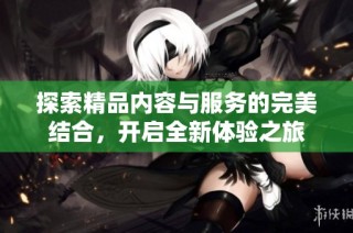 探索精品内容与服务的完美结合，开启全新体验之旅