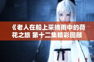 《老人在船上采摘雨中的荷花之旅 第十二集精彩回顾》