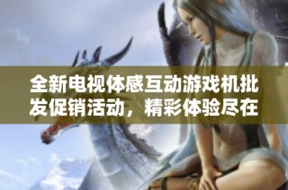 全新电视体感互动游戏机批发促销活动，精彩体验尽在掌握中，快来了解吧