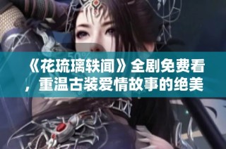 《花琉璃轶闻》全剧免费看，重温古装爱情故事的绝美篇章
