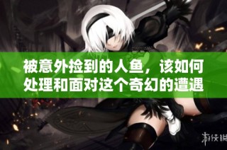 被意外捡到的人鱼，该如何处理和面对这个奇幻的遭遇