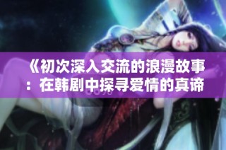 《初次深入交流的浪漫故事：在韩剧中探寻爱情的真谛》