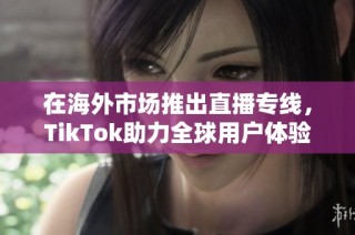 在海外市场推出直播专线，TikTok助力全球用户体验提升