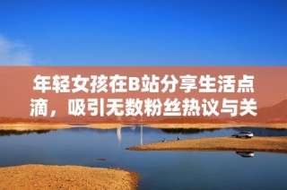 年轻女孩在B站分享生活点滴，吸引无数粉丝热议与关注
