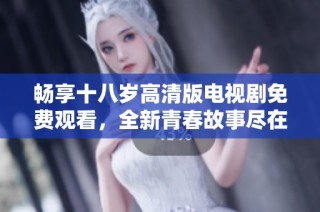 畅享十八岁高清版电视剧免费观看，全新青春故事尽在其中