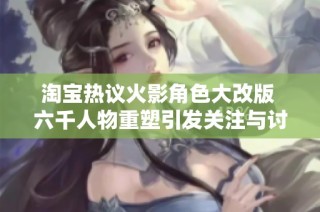 淘宝热议火影角色大改版 六千人物重塑引发关注与讨论