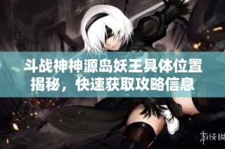 斗战神神源岛妖王具体位置揭秘，快速获取攻略信息