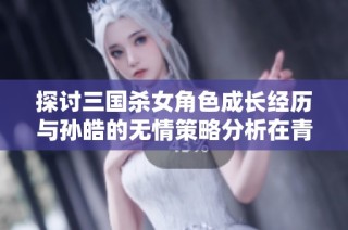 探讨三国杀女角色成长经历与孙皓的无情策略分析在青青手游网的深度解读