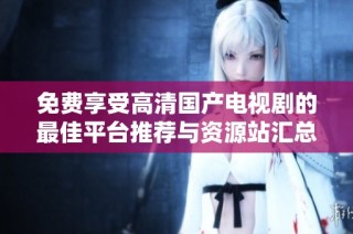 免费享受高清国产电视剧的最佳平台推荐与资源站汇总