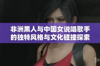 非洲黑人与中国女说唱歌手的独特风格与文化碰撞探索