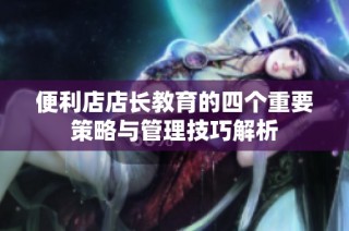 便利店店长教育的四个重要策略与管理技巧解析