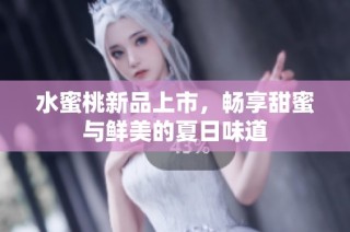 水蜜桃新品上市，畅享甜蜜与鲜美的夏日味道
