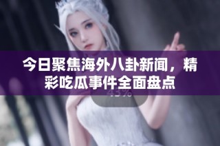 今日聚焦海外八卦新闻，精彩吃瓜事件全面盘点