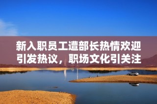 新入职员工遭部长热情欢迎引发热议，职场文化引关注