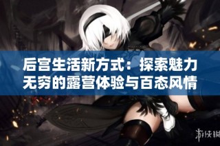 后宫生活新方式：探索魅力无穷的露营体验与百态风情
