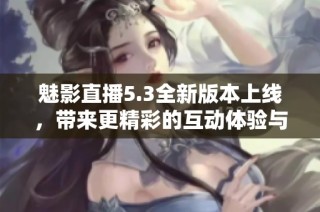 魅影直播5.3全新版本上线，带来更精彩的互动体验与功能提升