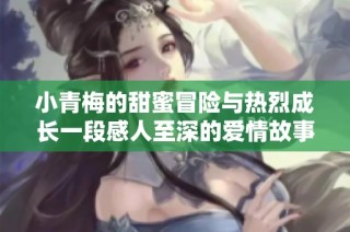 小青梅的甜蜜冒险与热烈成长一段感人至深的爱情故事