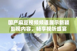 国产麻豆视频频道展示新颖影视内容，畅享视听盛宴