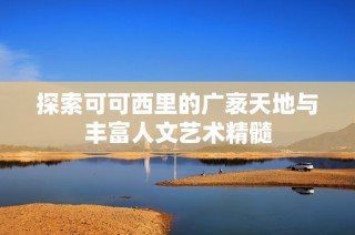 探索可可西里的广袤天地与丰富人文艺术精髓