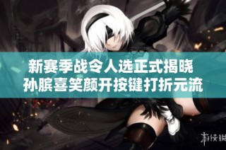 新赛季战令人选正式揭晓 孙膑喜笑颜开按键打折元流之子迎来重塑契机