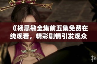 《杨思敏全集前五集免费在线观看，精彩剧情引发观众热议》