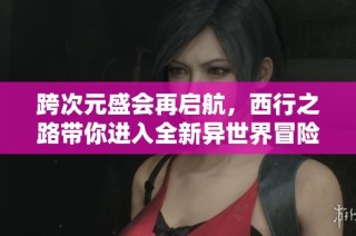 跨次元盛会再启航，西行之路带你进入全新异世界冒险