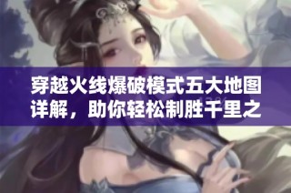 穿越火线爆破模式五大地图详解，助你轻松制胜千里之外