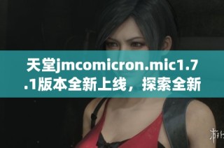 天堂jmcomicron.mic1.7.1版本全新上线，探索全新功能与改进体验