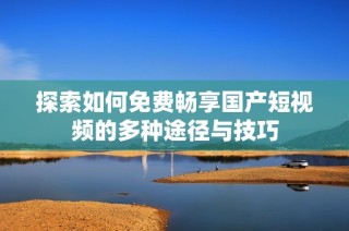 探索如何免费畅享国产短视频的多种途径与技巧