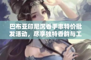 巴布亚印尼沉香手串特价批发活动，尽享独特香韵与工艺魅力