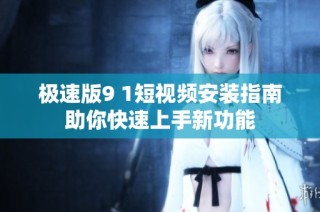 极速版9 1短视频安装指南助你快速上手新功能