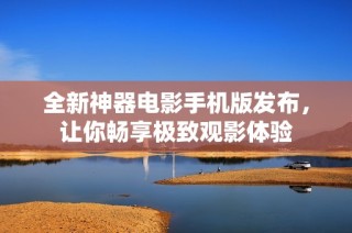 全新神器电影手机版发布，让你畅享极致观影体验