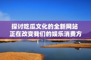 探讨吃瓜文化的全新网站 正在改变我们的娱乐消费方式