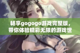 畅享gogogo游戏完整版，带你体验精彩无限的游戏世界与冒险旅程