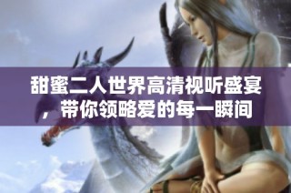 甜蜜二人世界高清视听盛宴，带你领略爱的每一瞬间