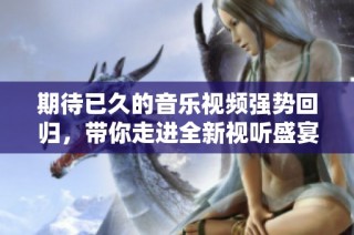期待已久的音乐视频强势回归，带你走进全新视听盛宴！
