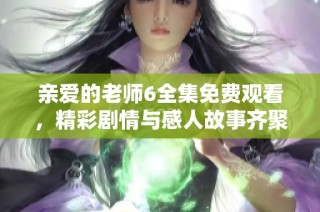 亲爱的老师6全集免费观看，精彩剧情与感人故事齐聚一堂