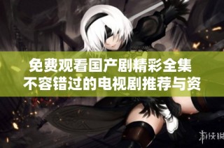 免费观看国产剧精彩全集 不容错过的电视剧推荐与资源分享