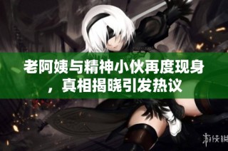 老阿姨与精神小伙再度现身，真相揭晓引发热议