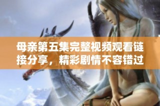 母亲第五集完整视频观看链接分享，精彩剧情不容错过！