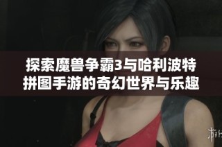 探索魔兽争霸3与哈利波特拼图手游的奇幻世界与乐趣