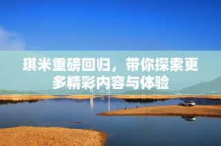 琪米重磅回归，带你探索更多精彩内容与体验