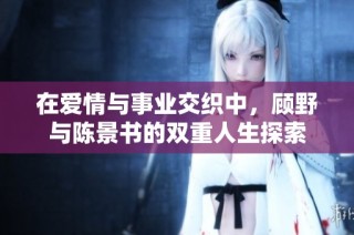 在爱情与事业交织中，顾野与陈景书的双重人生探索